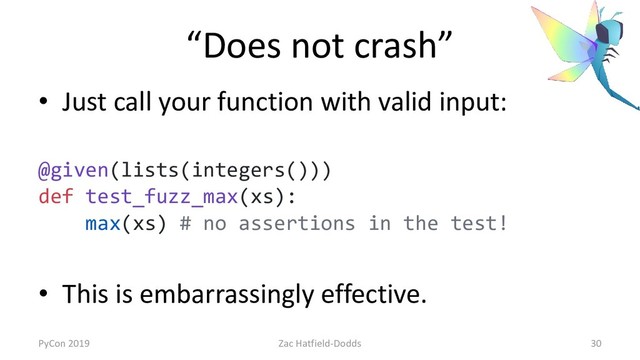 “Does not crash”
• Just call your function with valid input:
@given(lists(integers()))
def test_fuzz_max(xs):
max(xs) # no assertions in the test!
• This is embarrassingly effective.
PyCon 2019 Zac Hatfield-Dodds 30
