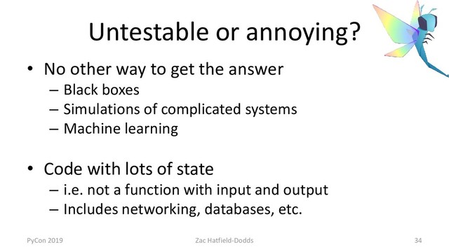 Untestable or annoying?
• No other way to get the answer
– Black boxes
– Simulations of complicated systems
– Machine learning
• Code with lots of state
– i.e. not a function with input and output
– Includes networking, databases, etc.
PyCon 2019 Zac Hatfield-Dodds 34
