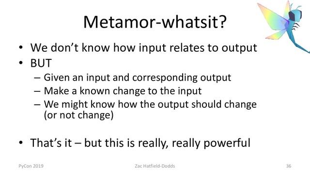 Metamor-whatsit?
• We don’t know how input relates to output
• BUT
– Given an input and corresponding output
– Make a known change to the input
– We might know how the output should change
(or not change)
• That’s it – but this is really, really powerful
PyCon 2019 Zac Hatfield-Dodds 36
