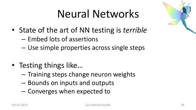 Neural Networks
• State of the art of NN testing is terrible
– Embed lots of assertions
– Use simple properties across single steps
• Testing things like…
– Training steps change neuron weights
– Bounds on inputs and outputs
– Converges when expected to
PyCon 2019 Zac Hatfield-Dodds 39
