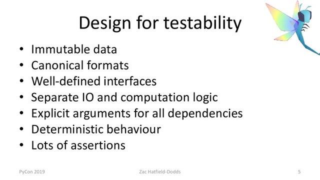 Design for testability
• Immutable data
• Canonical formats
• Well-defined interfaces
• Separate IO and computation logic
• Explicit arguments for all dependencies
• Deterministic behaviour
• Lots of assertions
PyCon 2019 Zac Hatfield-Dodds 5
