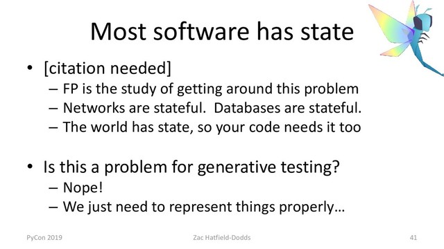 Most software has state
• [citation needed]
– FP is the study of getting around this problem
– Networks are stateful. Databases are stateful.
– The world has state, so your code needs it too
• Is this a problem for generative testing?
– Nope!
– We just need to represent things properly…
PyCon 2019 Zac Hatfield-Dodds 41
