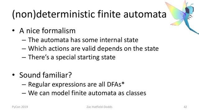(non)deterministic finite automata
• A nice formalism
– The automata has some internal state
– Which actions are valid depends on the state
– There’s a special starting state
• Sound familiar?
– Regular expressions are all DFAs*
– We can model finite automata as classes
PyCon 2019 Zac Hatfield-Dodds 42
