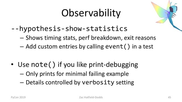 Observability
--hypothesis-show-statistics
– Shows timing stats, perf breakdown, exit reasons
– Add custom entries by calling event() in a test
• Use note() if you like print-debugging
– Only prints for minimal failing example
– Details controlled by verbosity setting
PyCon 2019 Zac Hatfield-Dodds 45
