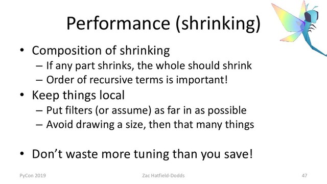 Performance (shrinking)
• Composition of shrinking
– If any part shrinks, the whole should shrink
– Order of recursive terms is important!
• Keep things local
– Put filters (or assume) as far in as possible
– Avoid drawing a size, then that many things
• Don’t waste more tuning than you save!
PyCon 2019 Zac Hatfield-Dodds 47
