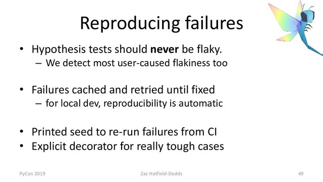 Reproducing failures
• Hypothesis tests should never be flaky.
– We detect most user-caused flakiness too
• Failures cached and retried until fixed
– for local dev, reproducibility is automatic
• Printed seed to re-run failures from CI
• Explicit decorator for really tough cases
PyCon 2019 Zac Hatfield-Dodds 49
