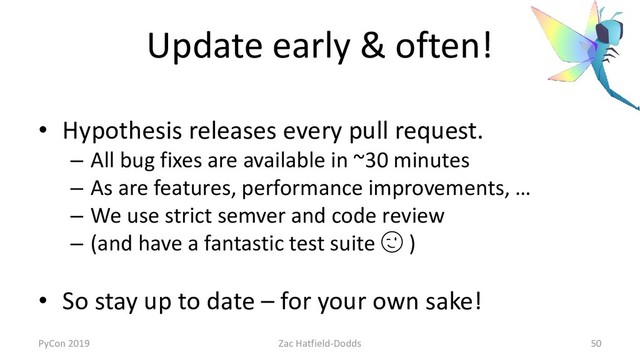 Update early & often!
• Hypothesis releases every pull request.
– All bug fixes are available in ~30 minutes
– As are features, performance improvements, …
– We use strict semver and code review
– (and have a fantastic test suite  )
• So stay up to date – for your own sake!
PyCon 2019 Zac Hatfield-Dodds 50
