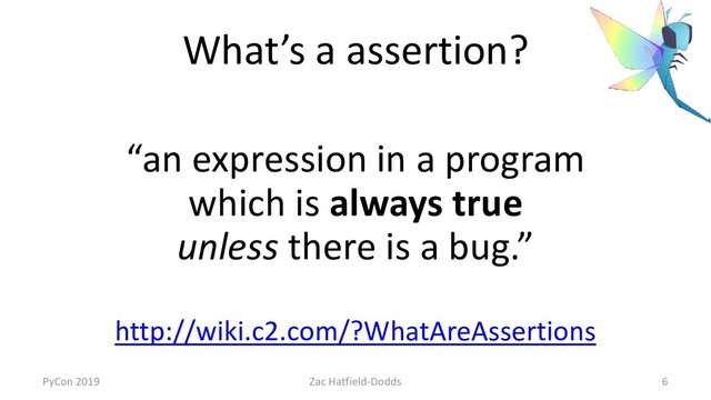 What’s a assertion?
“an expression in a program
which is always true
unless there is a bug.”
http://wiki.c2.com/?WhatAreAssertions
PyCon 2019 Zac Hatfield-Dodds 6
