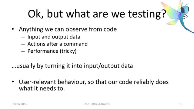 Ok, but what are we testing?
• Anything we can observe from code
– Input and output data
– Actions after a command
– Performance (tricky)
…usually by turning it into input/output data
• User-relevant behaviour, so that our code reliably does
what it needs to.
PyCon 2019 Zac Hatfield-Dodds 10

