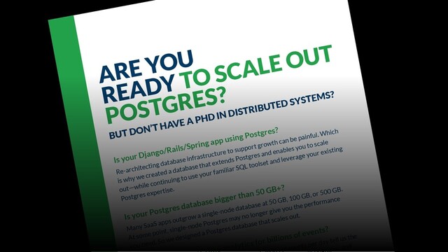ARE YOU
READY TO SCALE OUT
POSTGRES?
BUT DON’T HAVE A PHD IN DISTRIBUTED SYSTEMS?
Is your Django/Rails/Spring app using Postgres?
Re-architecting database infrastructure to support growth can be painful. Which
is why we created a database that extends Postgres and enables you to scale
out—while continuing to use your familiar SQL toolset and leverage your existing
Postgres expertise.
Is your Postgres database bigger than 50 GB+?
Many SaaS apps outgrow a single-node database at 50 GB, 100 GB, or 500 GB.
At some point, single-node Postgres may no longer give you the performance
you need. So we designed a Postgres database that scales out.
analytics for billions of events?
f events per day tell us the
es, and
