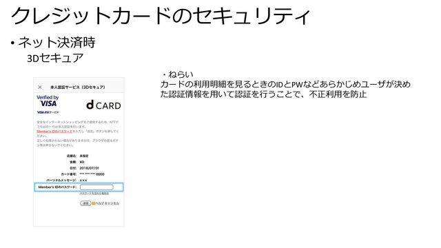 クレジットカードのセキュリティ
• ネット決済時
3Dセキュア
・ねらい
カードの利⽤明細を⾒るときのIDとPWなどあらかじめユーザが決め
た認証情報を⽤いて認証を⾏うことで、不正利⽤を防⽌
