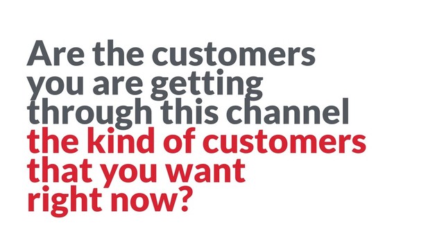 Are the customers 
you are getting 
through this channel 
the kind of customers 
that you want 
right now?
