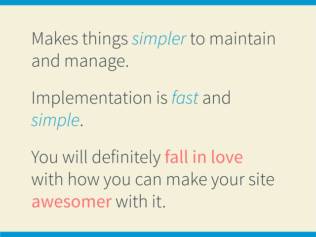 Makes things simpler to maintain
and manage.
Implementation is fast and
simple.
You will definitely fall in love
with how you can make your site
awesomer with it.
