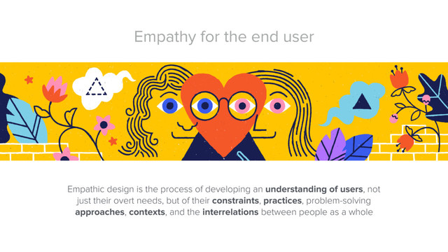 Empathy for the end user
Empathic design is the process of developing an understanding of users, not
just their overt needs, but of their constraints, practices, problem-solving
approaches, contexts, and the interrelations between people as a whole
