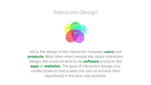 Interaction Design
IxD is the design of the interaction between users and
products. Most often when people talk about interaction
design, the products tend to be software products like
apps or websites. The goal of interaction design is to
create products that enable the user to achieve their
objective(s) in the best way possible.
