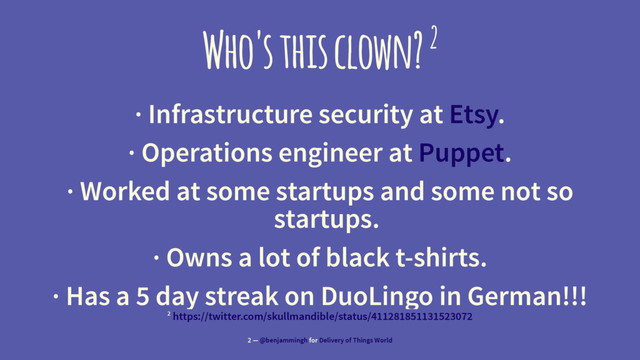 Who's this clown? 2
· Infrastructure security at Etsy.
· Operations engineer at Puppet.
· Worked at some startups and some not so
startups.
· Owns a lot of black t-shirts.
· Has a 5 day streak on DuoLingo in German!!!
2 https://twitter.com/skullmandible/status/411281851131523072
2 — @benjammingh for Delivery of Things World
