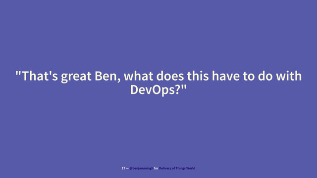 "That's great Ben, what does this have to do with
DevOps?"
17 — @benjammingh for Delivery of Things World
