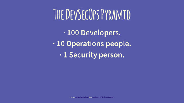 The DevSecOps Pyramid
· 100 Developers.
· 10 Operations people.
· 1 Security person.
22 — @benjammingh for Delivery of Things World

