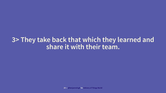 3> They take back that which they learned and
share it with their team.
29 — @benjammingh for Delivery of Things World
