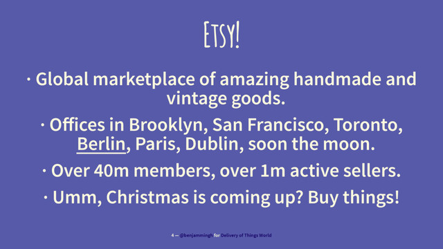 Etsy!
· Global marketplace of amazing handmade and
vintage goods.
· Oﬀices in Brooklyn, San Francisco, Toronto,
Berlin, Paris, Dublin, soon the moon.
· Over 40m members, over 1m active sellers.
· Umm, Christmas is coming up? Buy things!
4 — @benjammingh for Delivery of Things World
