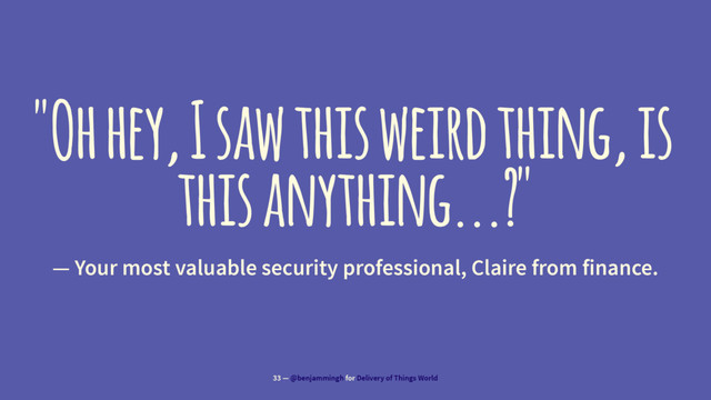 "Oh hey, I saw this weird thing, is
this anything...?"
— Your most valuable security professional, Claire from finance.
33 — @benjammingh for Delivery of Things World
