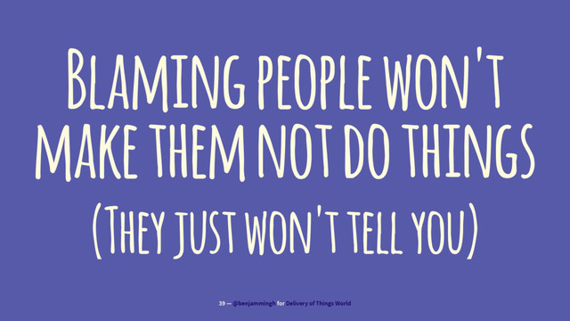 Blaming people won't
make them not do things
(They just won't tell you)
39 — @benjammingh for Delivery of Things World
