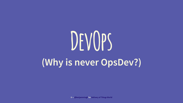 DevOps
(Why is never OpsDev?)
6 — @benjammingh for Delivery of Things World
