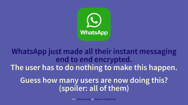 WhatsApp just made all their instant messaging
end to end encrypted.
The user has to do nothing to make this happen.
Guess how many users are now doing this?
(spoiler: all of them)
53 — @benjammingh for Delivery of Things World
