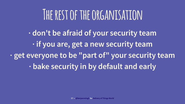 The rest of the organisation
· don't be afraid of your security team
· if you are, get a new security team
· get everyone to be "part of" your security team
· bake security in by default and early
57 — @benjammingh for Delivery of Things World
