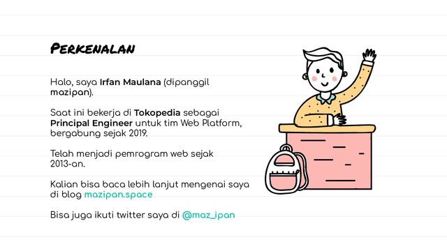 Halo, saya Irfan Maulana (dipanggil
mazipan).
Saat ini bekerja di Tokopedia sebagai
Principal Engineer untuk tim Web Platform,
bergabung sejak 2019.
Telah menjadi pemrogram web sejak
2013-an.
Kalian bisa baca lebih lanjut mengenai saya
di blog mazipan.space
Bisa juga ikuti twitter saya di @maz_ipan
Perkenalan
