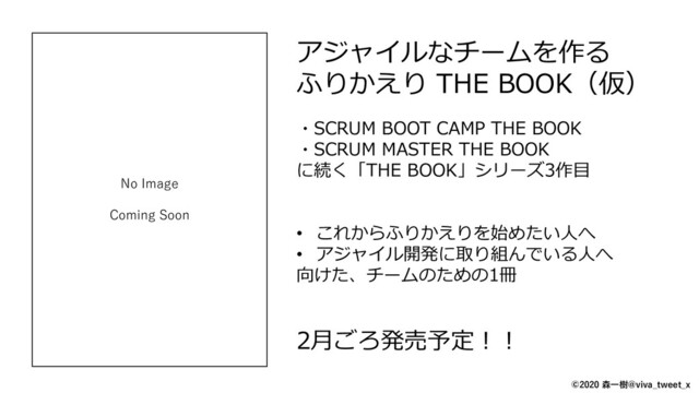 アジャイルなチームを作る
ふりかえり THE BOOK（仮）
・SCRUM BOOT CAMP THE BOOK
・SCRUM MASTER THE BOOK
に続く「THE BOOK」シリーズ3作目
• これからふりかえりを始めたい人へ
• アジャイル開発に取り組んでいる人へ
向けた、チームのための1冊
2月ごろ発売予定！！
No Image
Coming Soon
©2020 森一樹@viva_tweet_x
