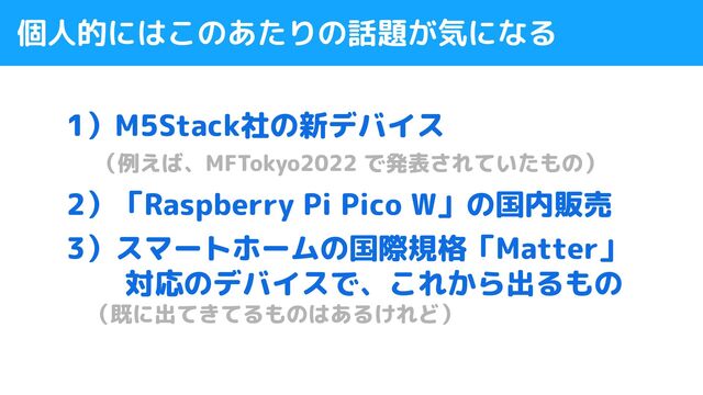 個人的にはこのあたりの話題が気になる
1）M5Stack社の新デバイス
　（例えば、MFTokyo2022 で発表されていたもの）
2）「Raspberry Pi Pico W」の国内販売
3）スマートホームの国際規格「Matter」
　　対応のデバイスで、これから出るもの
　（既に出てきてるものはあるけれど）
