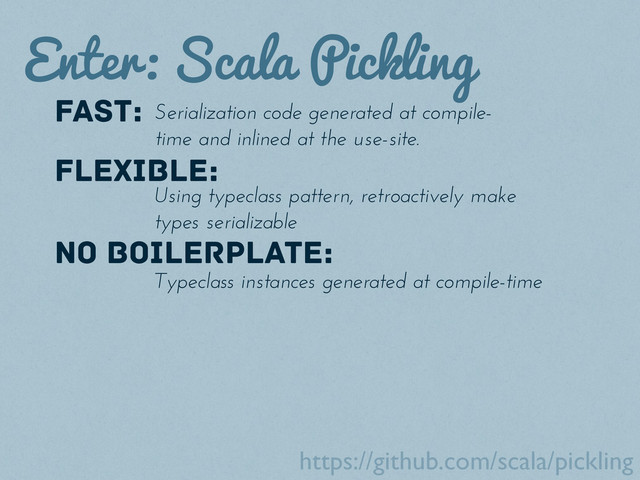 Enter: Scala Pickling
fast: Serialization code generated at compile-
time and inlined at the use-site.
Flexible:
Using typeclass pattern, retroactively make
types serializable
NO BOILERPLATE:
Typeclass instances generated at compile-time
https://github.com/scala/pickling
