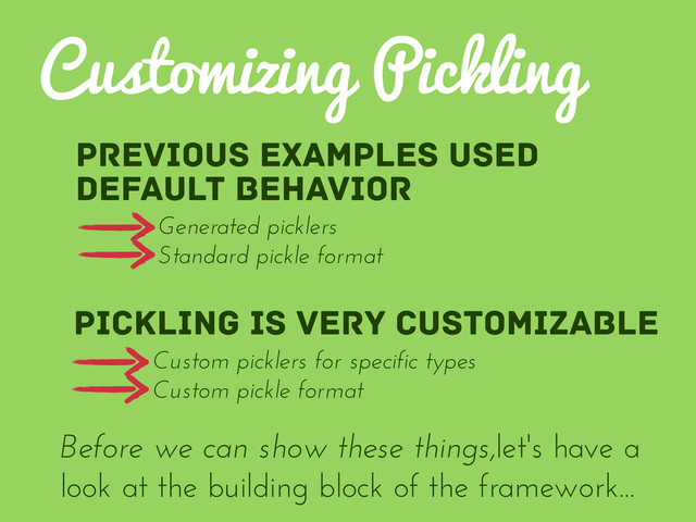Previous examples used
default behavior
Customizing Pickling
Pickling is very customizable
Before we can show these things,let's have a
look at the building block of the framework...
Generated picklers
Standard pickle format
Custom picklers for specific types
Custom pickle format
