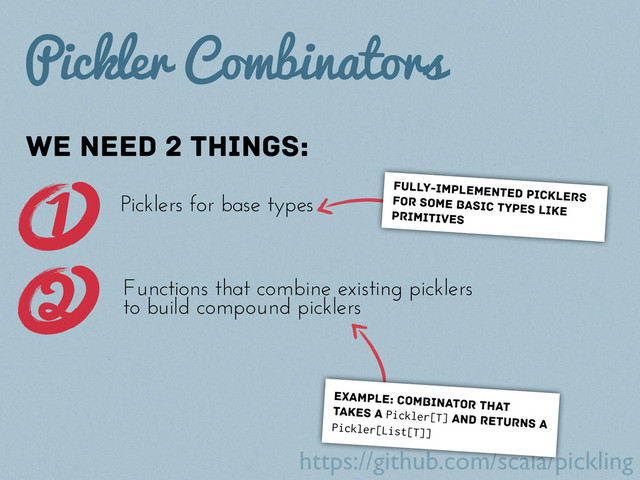 https://github.com/scala/pickling
Pickler Combinators
We need 2 things:
fully-implemented picklers
for some basic types like
primitives
1 Picklers for base types
Functions that combine existing picklers
to build compound picklers
2
example: combinator that
takes a Pickler[T] and returns a
Pickler[List[T]]
