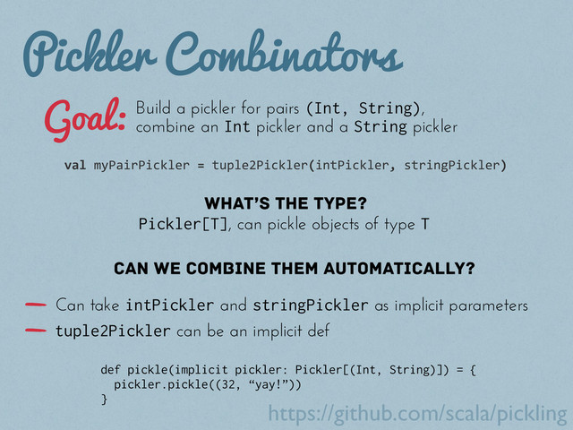 Pickler Combinators
Build a pickler for pairs (Int, String),
combine an Int pickler and a String pickler
val	  myPairPickler	  =	  tuple2Pickler(intPickler,	  stringPickler)
What’s the type?
Can we combine them automatically?
Pickler[T], can pickle objects of type T
def pickle(implicit pickler: Pickler[(Int, String)]) = {
pickler.pickle((32, “yay!”))
}
Goal:
Can take intPickler and stringPickler as implicit parameters
tuple2Pickler can be an implicit def
https://github.com/scala/pickling
