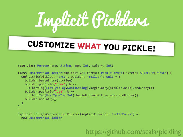 Implicit Picklers
case	  class	  Person(name:	  String,	  age:	  Int,	  salary:	  Int)
class	  CustomPersonPickler(implicit	  val	  format:	  PickleFormat)	  extends	  SPickler[Person]	  {
	  	  def	  pickle(picklee:	  Person,	  builder:	  PBuilder):	  Unit	  =	  {
	  	  	  	  builder.beginEntry(picklee)
	  	  	  	  builder.putField("name",	  b	  =>
	  	  	  	  	  	  b.hintTag(FastTypeTag.ScalaString).beginEntry(picklee.name).endEntry())
	  	  	  	  builder.putField("age",	  b	  =>
	  	  	  	  	  	  b.hintTag(FastTypeTag.Int).beginEntry(picklee.age).endEntry())
	  	  	  	  builder.endEntry()
	  	  }
}
implicit	  def	  genCustomPersonPickler(implicit	  format:	  PickleFormat)	  =
	  	  new	  CustomPersonPickler
customize what you pickle!
https://github.com/scala/pickling
