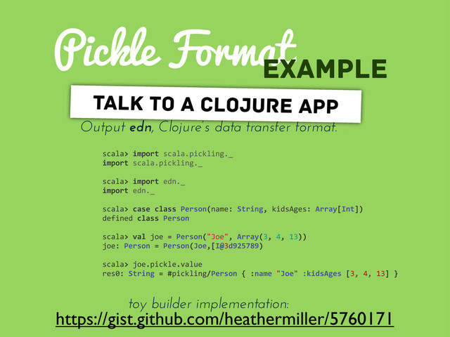 Pickle Format
https://gist.github.com/heathermiller/5760171
example
Output edn, Clojure’s data transfer format.
talk to a clojure app
toy builder implementation:
scala>	  import	  scala.pickling._
import	  scala.pickling._
scala>	  import	  edn._
import	  edn._
scala>	  case	  class	  Person(name:	  String,	  kidsAges:	  Array[Int])
defined	  class	  Person
scala>	  val	  joe	  =	  Person("Joe",	  Array(3,	  4,	  13))
joe:	  Person	  =	  Person(Joe,[I@3d925789)
scala>	  joe.pickle.value
res0:	  String	  =	  #pickling/Person	  {	  :name	  "Joe"	  :kidsAges	  [3,	  4,	  13]	  }
