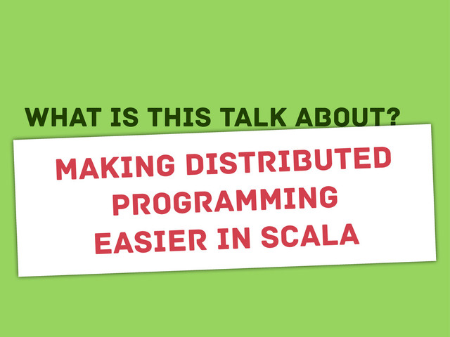 wHAT IS THIS TALK ABOUT?
Making distributed
programming
easier in scala
