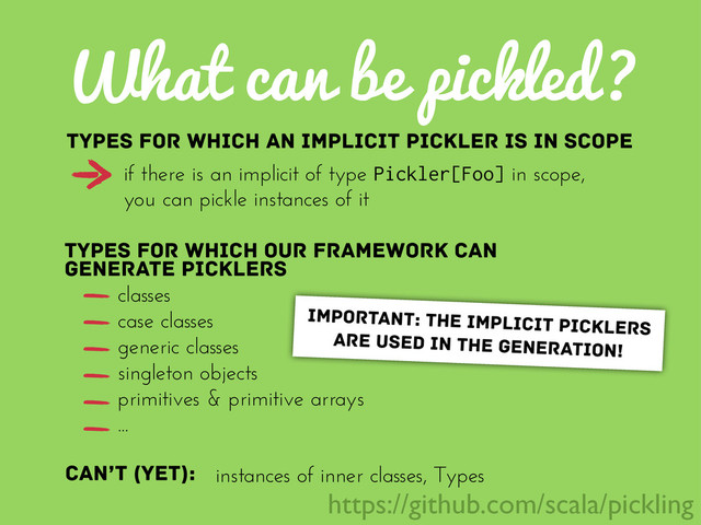 What can be pickled?
if there is an implicit of type Pickler[Foo] in scope,
you can pickle instances of it
types for which an implicit pickler is in scope
types for which our framework can
generate picklers
classes
case classes
generic classes
singleton objects
primitives & primitive arrays
...
IMPORTANT: The implicit picklers
are used in the generation!
can’t (yet): instances of inner classes, Types
https://github.com/scala/pickling

