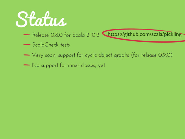 Status
Release 0.8.0 for Scala 2.10.2
No support for inner classes, yet
ScalaCheck tests
Very soon: support for cyclic object graphs (for release 0.9.0)
https://github.com/scala/pickling
