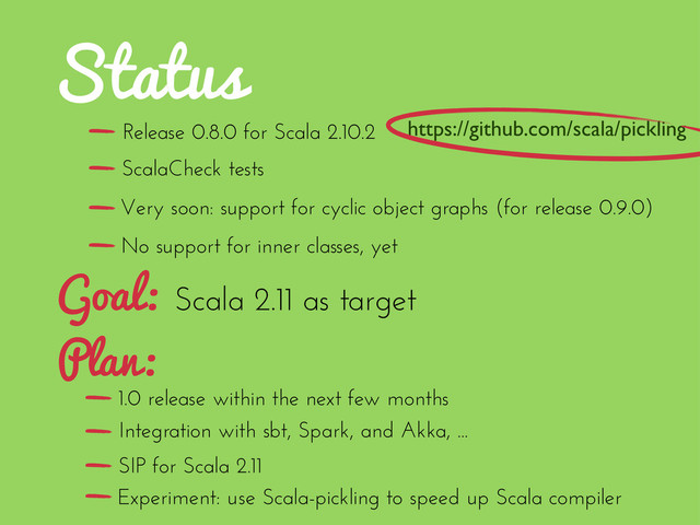 Status
Scala 2.11 as target
Goal:
Plan:
1.0 release within the next few months
SIP for Scala 2.11
Integration with sbt, Spark, and Akka, ...
Experiment: use Scala-pickling to speed up Scala compiler
Release 0.8.0 for Scala 2.10.2
No support for inner classes, yet
ScalaCheck tests
Very soon: support for cyclic object graphs (for release 0.9.0)
https://github.com/scala/pickling
