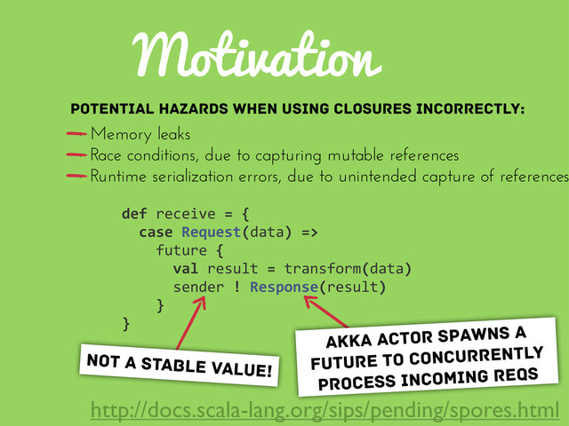 Motivation
def	  receive	  =	  {
	  	  case	  Request(data)	  =>
	  	  	  	  future	  {
	  	  	  	  	  	  val	  result	  =	  transform(data)
	  	  	  	  	  	  sender	  !	  Response(result)
	  	  	  	  }
}
Potential hazards when using closures incorrectly:
• Memory leaks
• Race conditions, due to capturing mutable references
• Runtime serialization errors, due to unintended capture of references
akka actor spawns a
future to concurrently
process incoming reqs
not a stable value!
http://docs.scala-lang.org/sips/pending/spores.html
