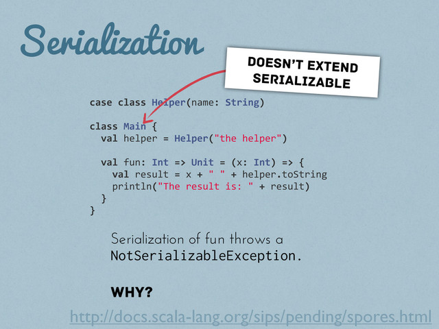 Serialization
case	  class	  Helper(name:	  String)
class	  Main	  {
	  	  val	  helper	  =	  Helper("the	  helper")
	  	  val	  fun:	  Int	  =>	  Unit	  =	  (x:	  Int)	  =>	  {
	  	  	  	  val	  result	  =	  x	  +	  "	  "	  +	  helper.toString
	  	  	  	  println("The	  result	  is:	  "	  +	  result)
	  	  }
}
Serialization of fun throws a
NotSerializableException.
Why?
doesn’t extend
serializable
http://docs.scala-lang.org/sips/pending/spores.html
