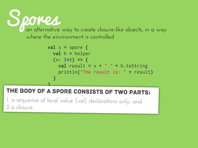 Spores
val s = spore {
val h = helper
(x: Int) => {
val result = x + " " + h.toString
println("The result is: " + result)
}
}
an alternative way to create closure-like objects, in a way
where the environment is controlled
The body of a spore consists of two parts:
1. a sequence of local value (val) declarations only, and
2.a closure.
