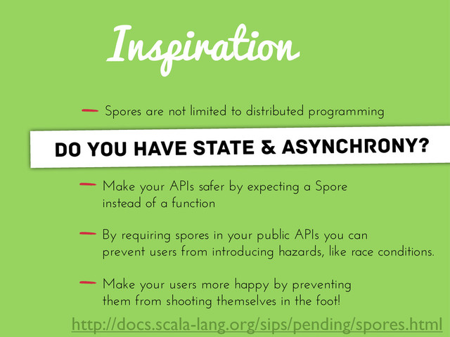 Inspiration
Spores are not limited to distributed programming
Make your APIs safer by expecting a Spore
instead of a function
By requiring spores in your public APIs you can
prevent users from introducing hazards, like race conditions.
Make your users more happy by preventing
them from shooting themselves in the foot!
do you have state & asynchrony?
http://docs.scala-lang.org/sips/pending/spores.html
