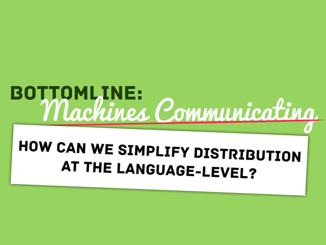 Bottomline:
Machines Communicating
How can we simplify distribution
at the language-level?
