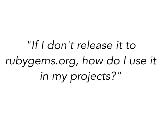 "If I don't release it to
rubygems.org, how do I use it
in my projects?"
