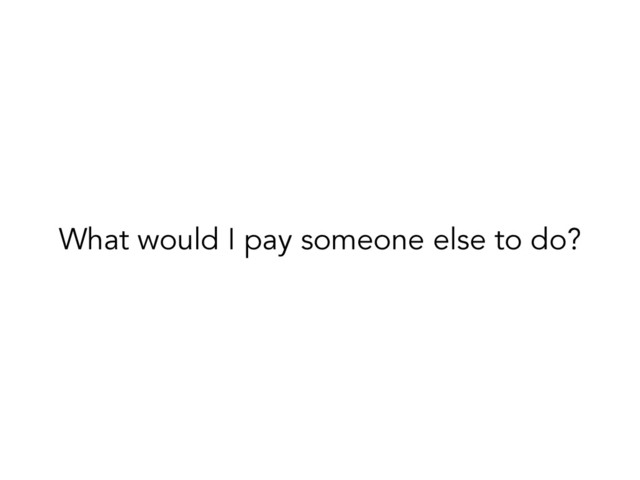 What would I pay someone else to do?
