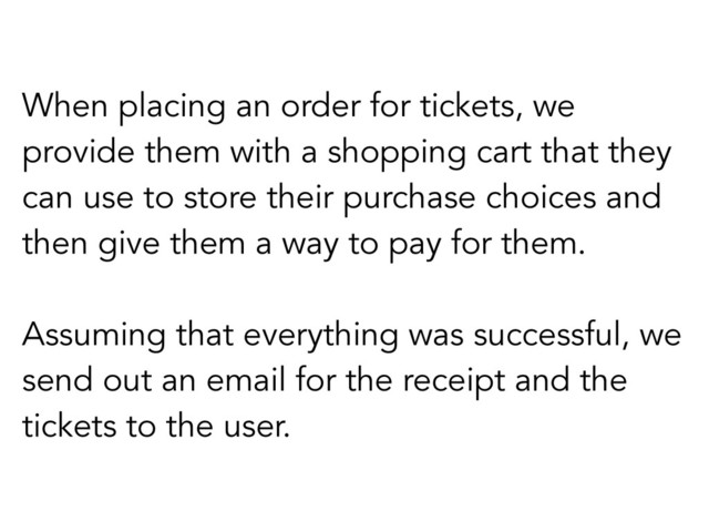 When placing an order for tickets, we
provide them with a shopping cart that they
can use to store their purchase choices and
then give them a way to pay for them.
Assuming that everything was successful, we
send out an email for the receipt and the
tickets to the user.
